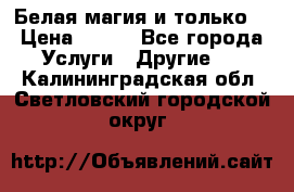 Белая магия и только. › Цена ­ 100 - Все города Услуги » Другие   . Калининградская обл.,Светловский городской округ 